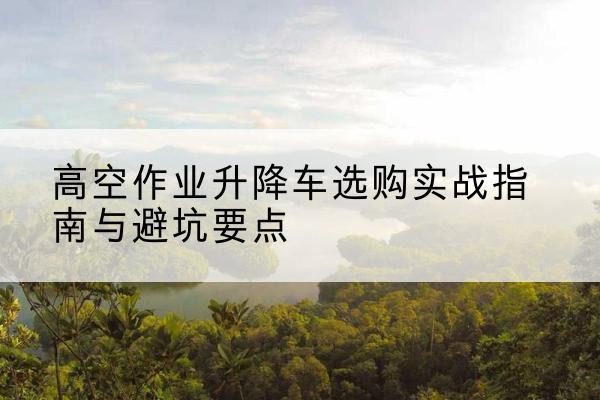 银海升降车怎么选-高空作业升降车选购实战指南与避坑要点