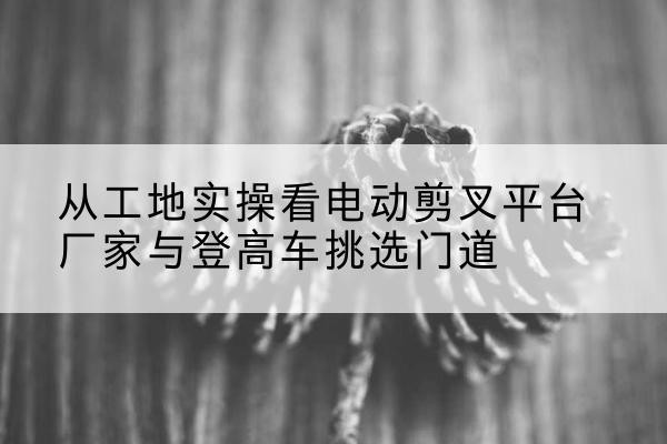 银海电动剪叉升降平台厂家-从工地实操看电动剪叉平台厂家与登高车挑选门道