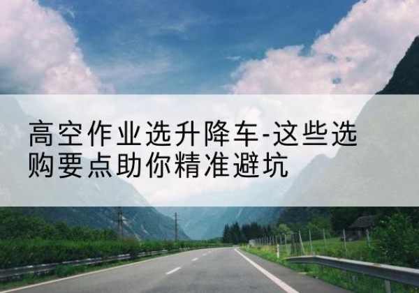 银海升降车厂家-高空作业选升降车-这些选购要点助你*避坑