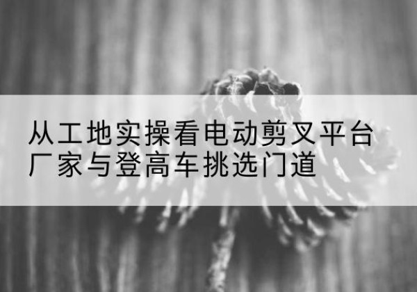 银海电动剪叉升降平台厂家-从工地实操看电动剪叉平台厂家与登高车挑选门道
